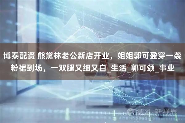 博泰配资 熊黛林老公新店开业，姐姐郭可盈穿一袭粉裙到场，一双腿又细又白_生活_郭可颂_事业