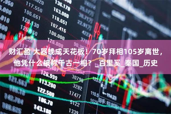 财汇盈 大器晚成天花板！70岁拜相105岁离世，他凭什么被称千古一相？_百里奚_秦国_历史