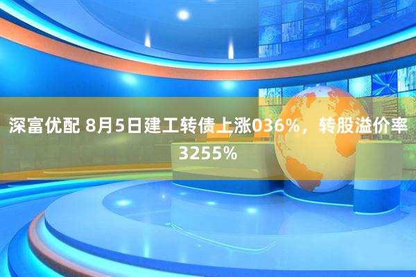 深富优配 8月5日建工转债上涨036%，转股溢价率3255%