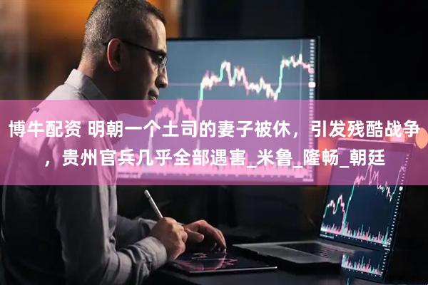 博牛配资 明朝一个土司的妻子被休，引发残酷战争，贵州官兵几乎全部遇害_米鲁_隆畅_朝廷