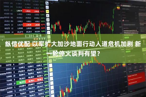 纵信优配 以军扩大加沙地面行动人道危机加剧 新一轮停火谈判有望？