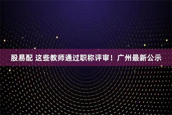 股易配 这些教师通过职称评审！广州最新公示