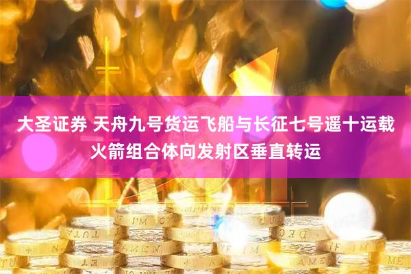 大圣证券 天舟九号货运飞船与长征七号遥十运载火箭组合体向发射区垂直转运