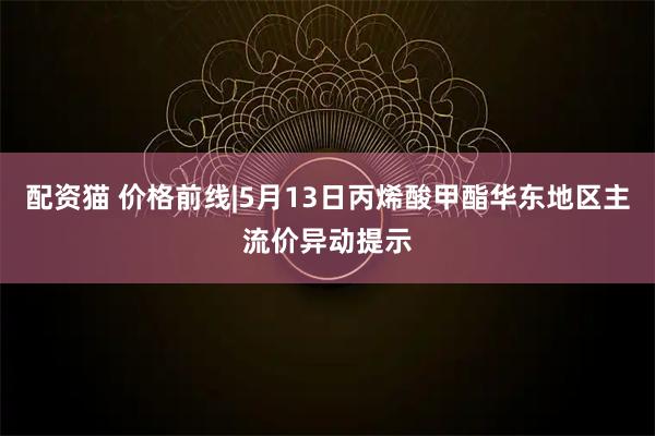 配资猫 价格前线|5月13日丙烯酸甲酯华东地区主流价异动提示
