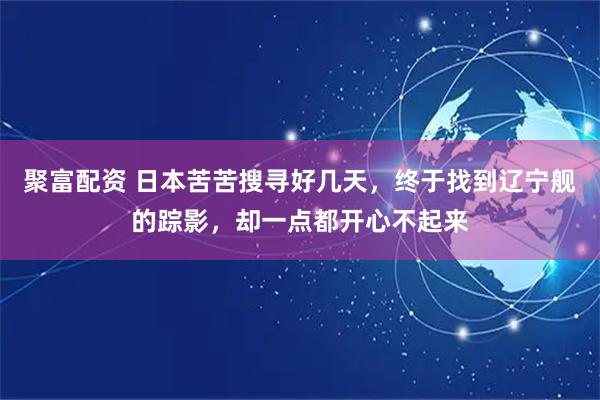 聚富配资 日本苦苦搜寻好几天，终于找到辽宁舰的踪影，却一点都开心不起来