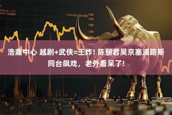 浩鼎中心 越剧+武侠=王炸! 陈丽君吴京塞浦路斯同台飙戏，老外看呆了!