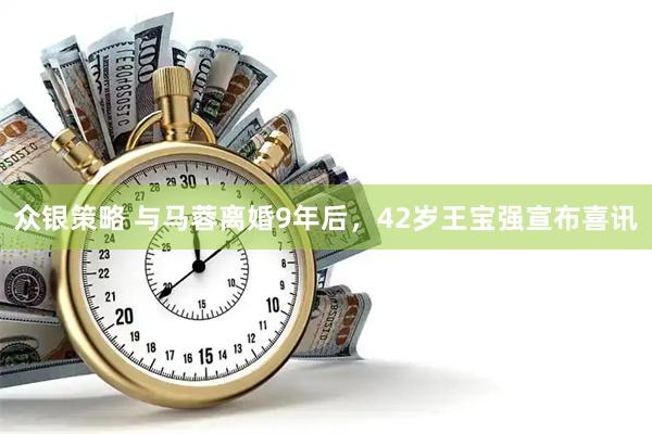 众银策略 与马蓉离婚9年后，42岁王宝强宣布喜讯