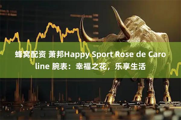 蜂窝配资 萧邦Happy Sport Rose de Caroline 腕表：幸福之花，乐享生活