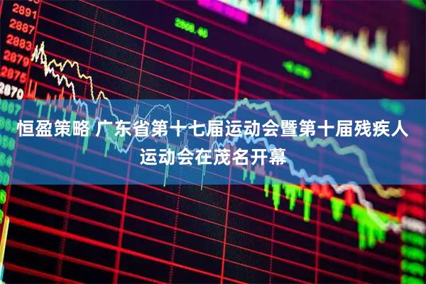 恒盈策略 广东省第十七届运动会暨第十届残疾人运动会在茂名开幕