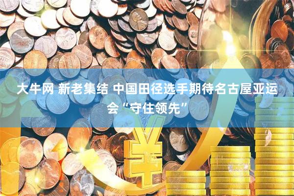 大牛网 新老集结 中国田径选手期待名古屋亚运会“守住领先”