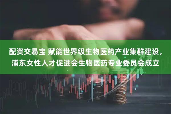 配资交易宝 赋能世界级生物医药产业集群建设，浦东女性人才促进会生物医药专业委员会成立